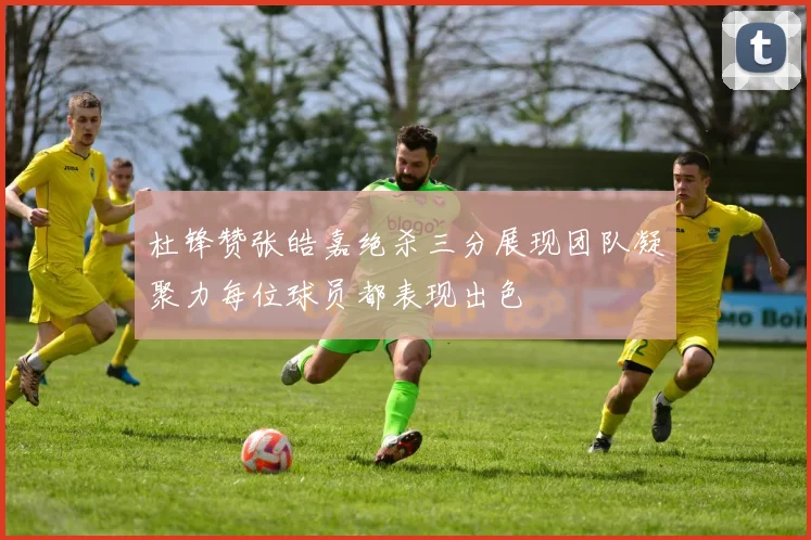 杜锋赞张皓嘉绝杀三分展现团队凝聚力每位球员都表现出色