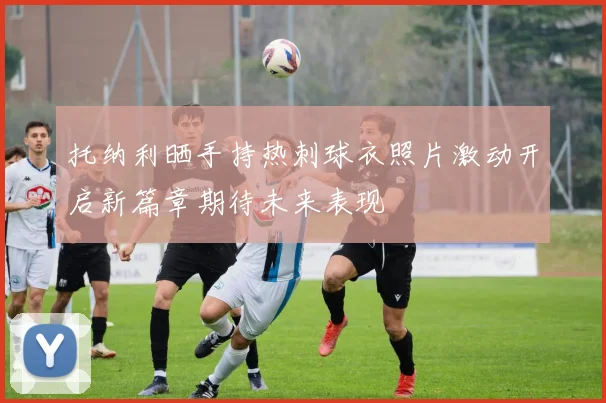 托纳利晒手持热刺球衣照片激动开启新篇章期待未来表现