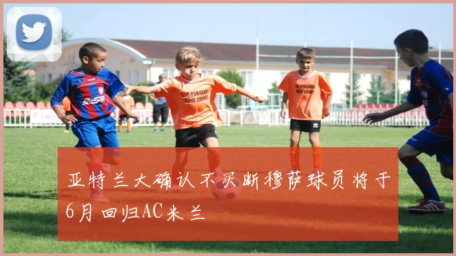 亚特兰大确认不买断穆萨球员将于6月回归AC米兰