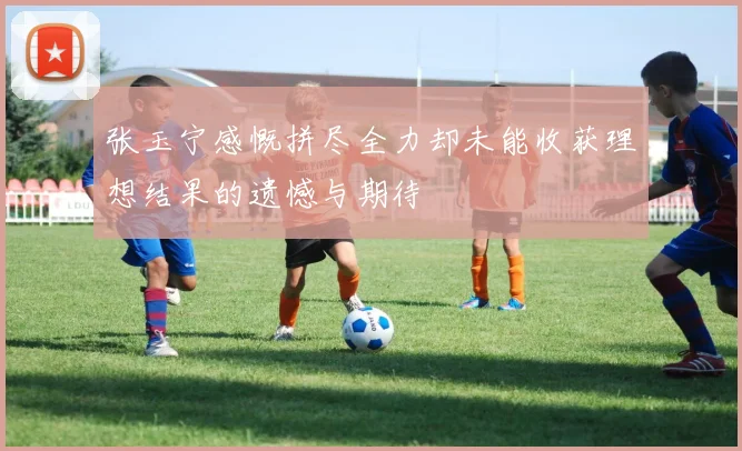 张玉宁感慨拼尽全力却未能收获理想结果的遗憾与期待