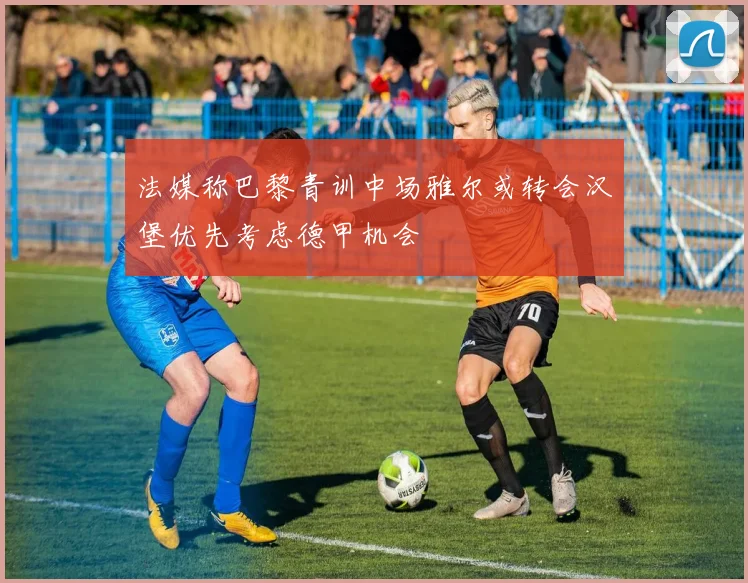 法媒称巴黎青训中场雅尔或转会汉堡优先考虑德甲机会