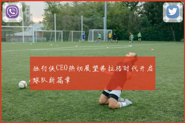 独行侠CEO热切展望弗拉格时代开启球队新篇章