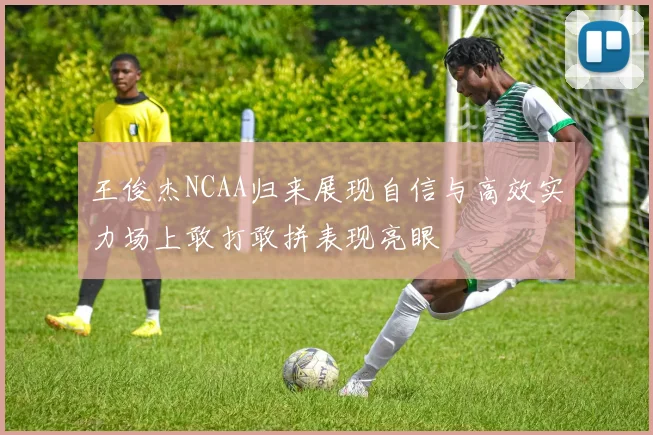 王俊杰NCAA归来展现自信与高效实力场上敢打敢拼表现亮眼