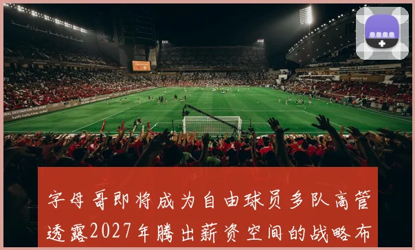 字母哥即将成为自由球员多队高管透露2027年腾出薪资空间的战略布局