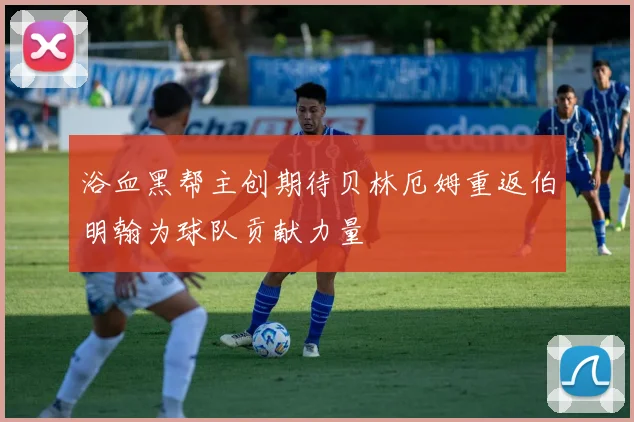 浴血黑帮主创期待贝林厄姆重返伯明翰为球队贡献力量