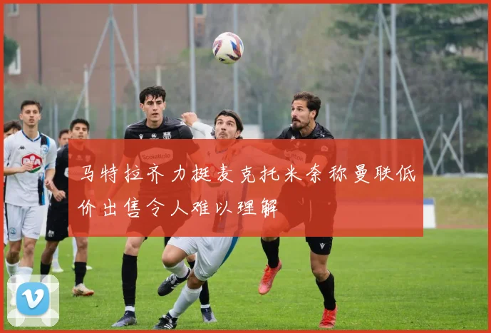 马特拉齐力挺麦克托米奈称曼联低价出售令人难以理解