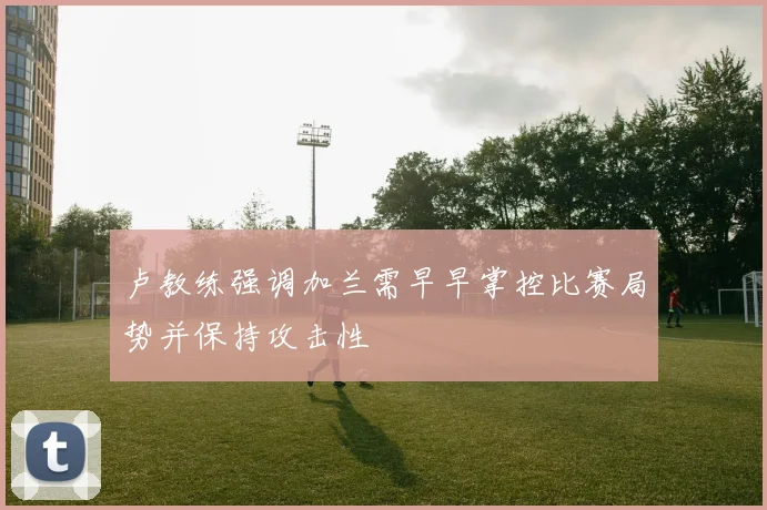 卢教练强调加兰需早早掌控比赛局势并保持攻击性