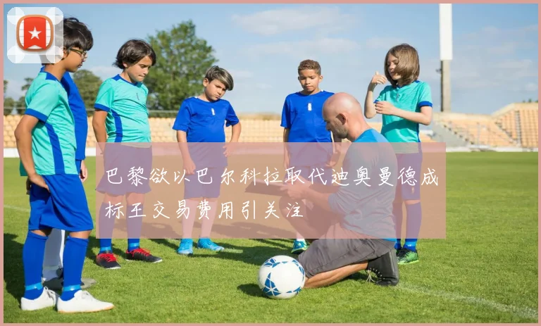 巴黎欲以巴尔科拉取代迪奥曼德成标王交易费用引关注